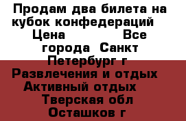 Продам два билета на кубок конфедераций  › Цена ­ 20 000 - Все города, Санкт-Петербург г. Развлечения и отдых » Активный отдых   . Тверская обл.,Осташков г.